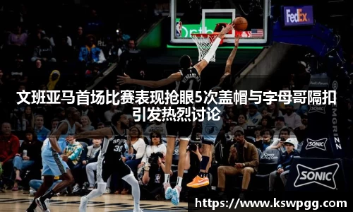 文班亚马首场比赛表现抢眼5次盖帽与字母哥隔扣引发热烈讨论