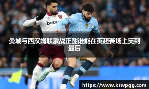 曼城与西汉姆联激战正酣谁能在英超赛场上笑到最后