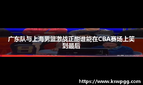 广东队与上海男篮激战正酣谁能在CBA赛场上笑到最后