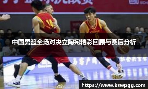 中国男篮全场对决立陶宛精彩回顾与赛后分析
